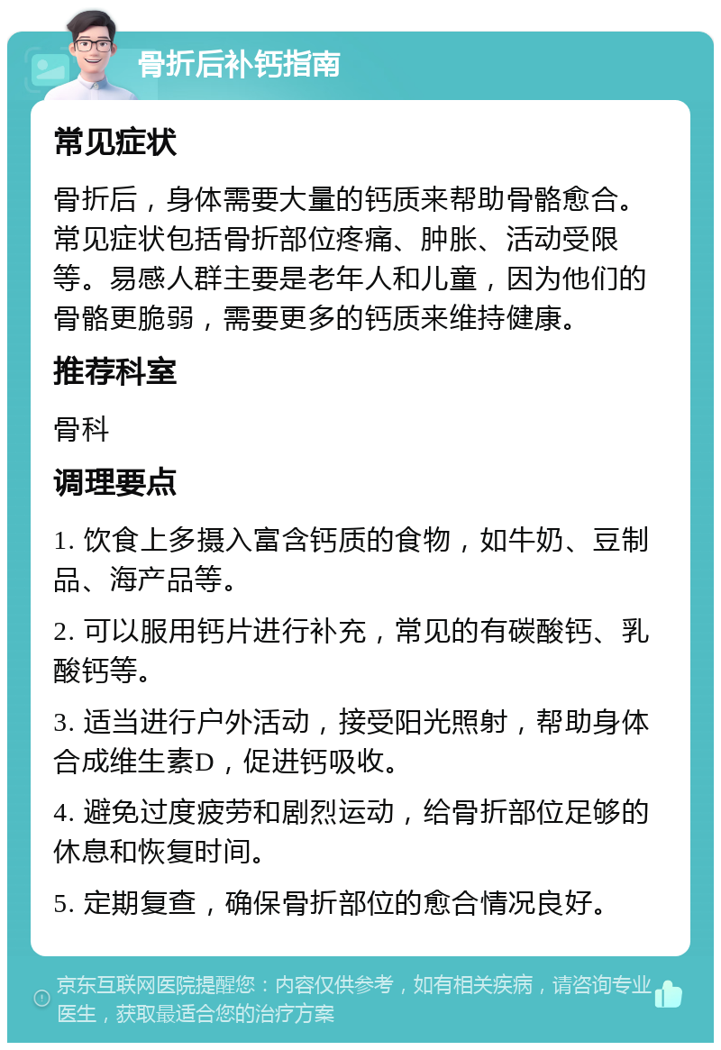 骨折后补钙指南 常见症状 骨折后，身体需要大量的钙质来帮助骨骼愈合。常见症状包括骨折部位疼痛、肿胀、活动受限等。易感人群主要是老年人和儿童，因为他们的骨骼更脆弱，需要更多的钙质来维持健康。 推荐科室 骨科 调理要点 1. 饮食上多摄入富含钙质的食物，如牛奶、豆制品、海产品等。 2. 可以服用钙片进行补充，常见的有碳酸钙、乳酸钙等。 3. 适当进行户外活动，接受阳光照射，帮助身体合成维生素D，促进钙吸收。 4. 避免过度疲劳和剧烈运动，给骨折部位足够的休息和恢复时间。 5. 定期复查，确保骨折部位的愈合情况良好。