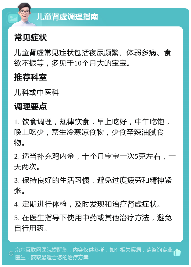 儿童肾虚调理指南 常见症状 儿童肾虚常见症状包括夜尿频繁、体弱多病、食欲不振等，多见于10个月大的宝宝。 推荐科室 儿科或中医科 调理要点 1. 饮食调理，规律饮食，早上吃好，中午吃饱，晚上吃少，禁生冷寒凉食物，少食辛辣油腻食物。 2. 适当补充鸡内金，十个月宝宝一次5克左右，一天两次。 3. 保持良好的生活习惯，避免过度疲劳和精神紧张。 4. 定期进行体检，及时发现和治疗肾虚症状。 5. 在医生指导下使用中药或其他治疗方法，避免自行用药。