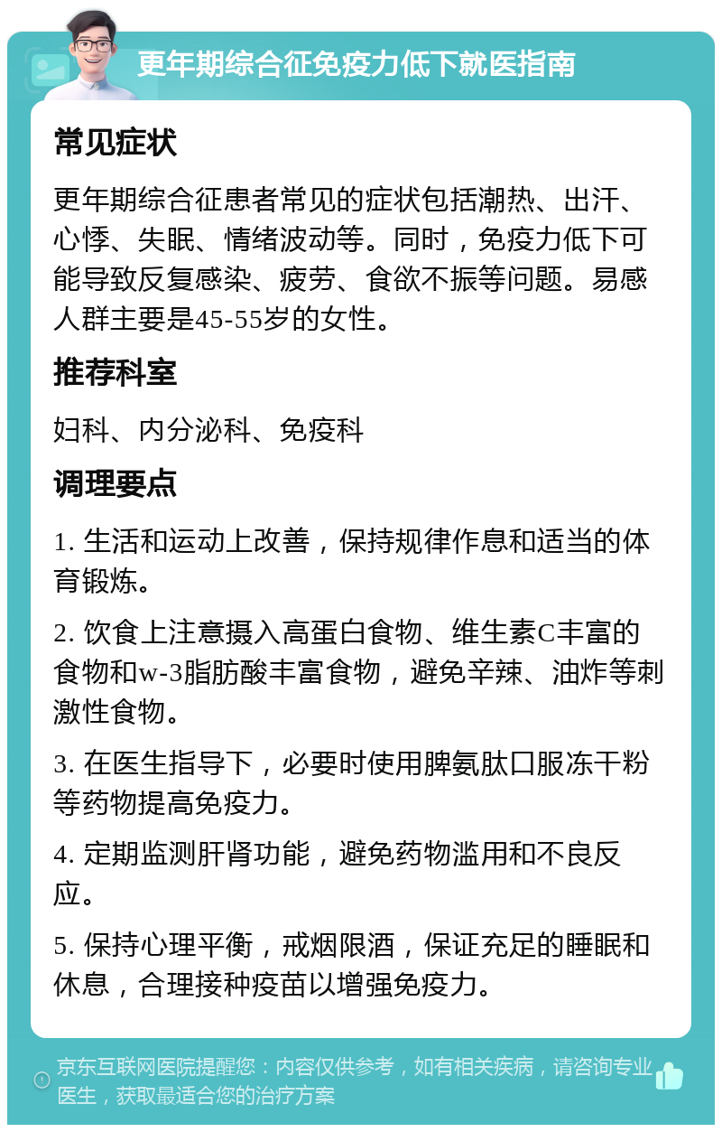 更年期综合征免疫力低下就医指南 常见症状 更年期综合征患者常见的症状包括潮热、出汗、心悸、失眠、情绪波动等。同时，免疫力低下可能导致反复感染、疲劳、食欲不振等问题。易感人群主要是45-55岁的女性。 推荐科室 妇科、内分泌科、免疫科 调理要点 1. 生活和运动上改善，保持规律作息和适当的体育锻炼。 2. 饮食上注意摄入高蛋白食物、维生素C丰富的食物和w-3脂肪酸丰富食物，避免辛辣、油炸等刺激性食物。 3. 在医生指导下，必要时使用脾氨肽口服冻干粉等药物提高免疫力。 4. 定期监测肝肾功能，避免药物滥用和不良反应。 5. 保持心理平衡，戒烟限酒，保证充足的睡眠和休息，合理接种疫苗以增强免疫力。