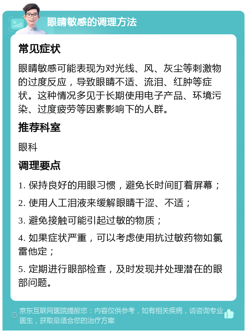 眼睛敏感的调理方法 常见症状 眼睛敏感可能表现为对光线、风、灰尘等刺激物的过度反应，导致眼睛不适、流泪、红肿等症状。这种情况多见于长期使用电子产品、环境污染、过度疲劳等因素影响下的人群。 推荐科室 眼科 调理要点 1. 保持良好的用眼习惯，避免长时间盯着屏幕； 2. 使用人工泪液来缓解眼睛干涩、不适； 3. 避免接触可能引起过敏的物质； 4. 如果症状严重，可以考虑使用抗过敏药物如氯雷他定； 5. 定期进行眼部检查，及时发现并处理潜在的眼部问题。