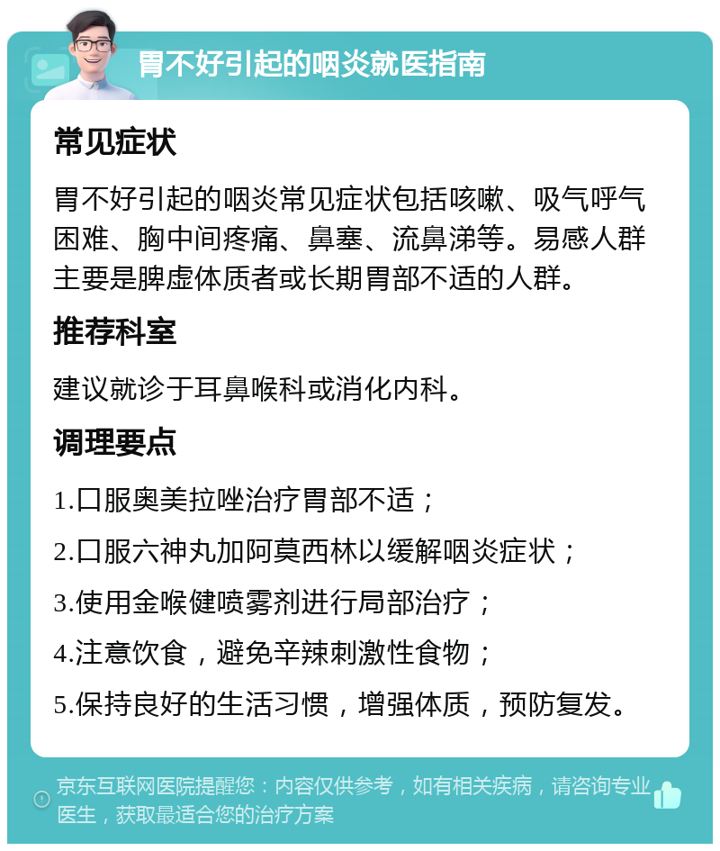 胃不好引起的咽炎就医指南 常见症状 胃不好引起的咽炎常见症状包括咳嗽、吸气呼气困难、胸中间疼痛、鼻塞、流鼻涕等。易感人群主要是脾虚体质者或长期胃部不适的人群。 推荐科室 建议就诊于耳鼻喉科或消化内科。 调理要点 1.口服奥美拉唑治疗胃部不适； 2.口服六神丸加阿莫西林以缓解咽炎症状； 3.使用金喉健喷雾剂进行局部治疗； 4.注意饮食，避免辛辣刺激性食物； 5.保持良好的生活习惯，增强体质，预防复发。