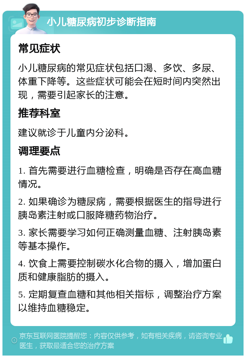 小儿糖尿病初步诊断指南 常见症状 小儿糖尿病的常见症状包括口渴、多饮、多尿、体重下降等。这些症状可能会在短时间内突然出现，需要引起家长的注意。 推荐科室 建议就诊于儿童内分泌科。 调理要点 1. 首先需要进行血糖检查，明确是否存在高血糖情况。 2. 如果确诊为糖尿病，需要根据医生的指导进行胰岛素注射或口服降糖药物治疗。 3. 家长需要学习如何正确测量血糖、注射胰岛素等基本操作。 4. 饮食上需要控制碳水化合物的摄入，增加蛋白质和健康脂肪的摄入。 5. 定期复查血糖和其他相关指标，调整治疗方案以维持血糖稳定。