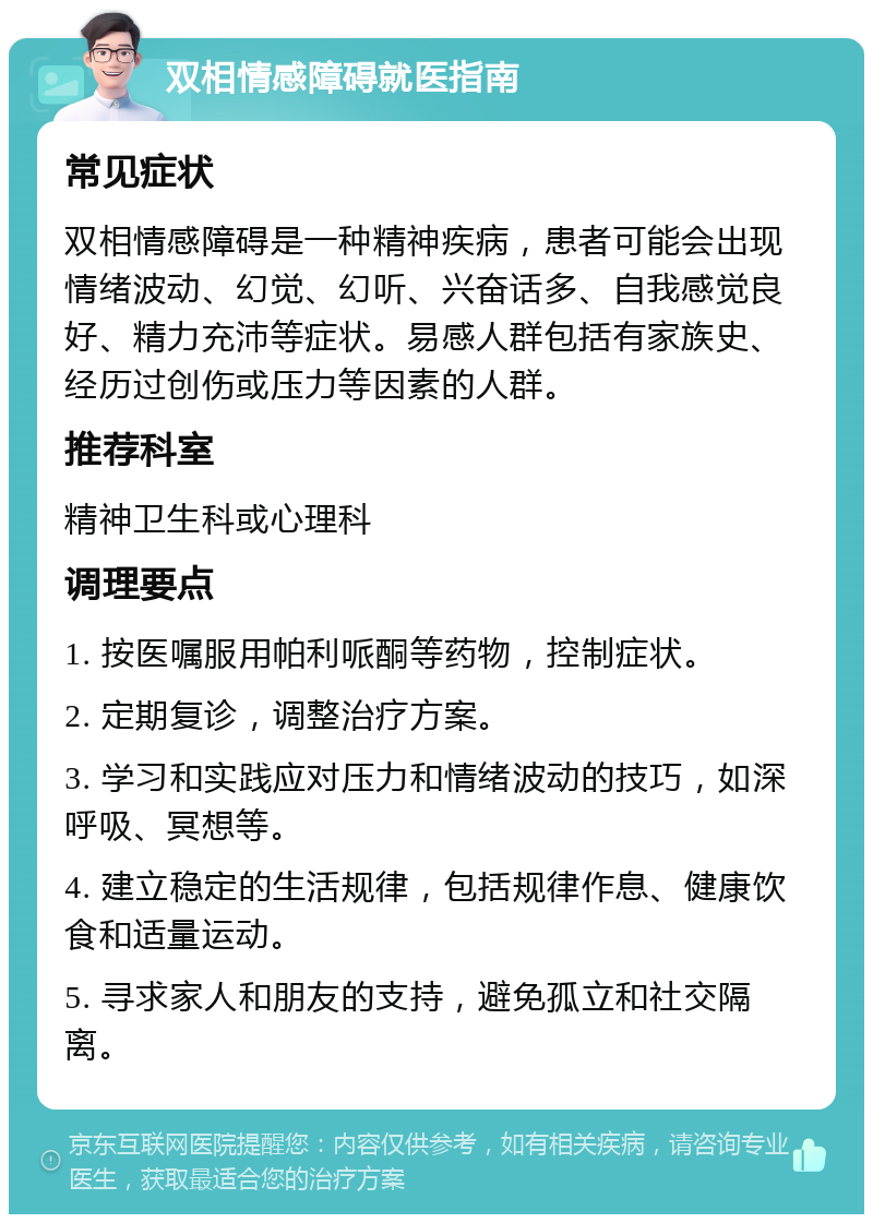 双相情感障碍就医指南 常见症状 双相情感障碍是一种精神疾病，患者可能会出现情绪波动、幻觉、幻听、兴奋话多、自我感觉良好、精力充沛等症状。易感人群包括有家族史、经历过创伤或压力等因素的人群。 推荐科室 精神卫生科或心理科 调理要点 1. 按医嘱服用帕利哌酮等药物，控制症状。 2. 定期复诊，调整治疗方案。 3. 学习和实践应对压力和情绪波动的技巧，如深呼吸、冥想等。 4. 建立稳定的生活规律，包括规律作息、健康饮食和适量运动。 5. 寻求家人和朋友的支持，避免孤立和社交隔离。