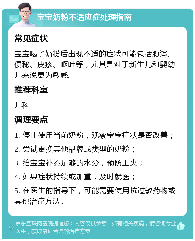 宝宝奶粉不适应症处理指南 常见症状 宝宝喝了奶粉后出现不适的症状可能包括腹泻、便秘、皮疹、呕吐等，尤其是对于新生儿和婴幼儿来说更为敏感。 推荐科室 儿科 调理要点 1. 停止使用当前奶粉，观察宝宝症状是否改善； 2. 尝试更换其他品牌或类型的奶粉； 3. 给宝宝补充足够的水分，预防上火； 4. 如果症状持续或加重，及时就医； 5. 在医生的指导下，可能需要使用抗过敏药物或其他治疗方法。