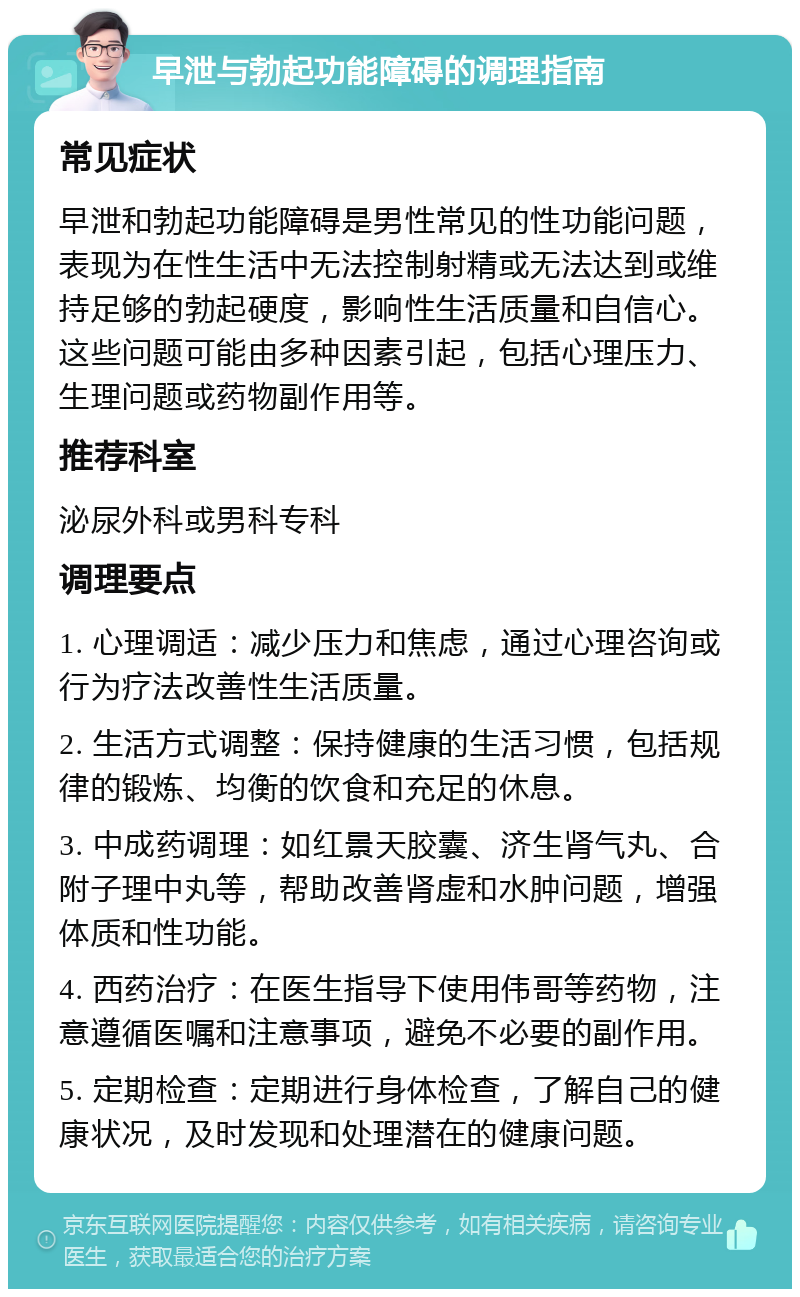 早泄与勃起功能障碍的调理指南 常见症状 早泄和勃起功能障碍是男性常见的性功能问题，表现为在性生活中无法控制射精或无法达到或维持足够的勃起硬度，影响性生活质量和自信心。这些问题可能由多种因素引起，包括心理压力、生理问题或药物副作用等。 推荐科室 泌尿外科或男科专科 调理要点 1. 心理调适：减少压力和焦虑，通过心理咨询或行为疗法改善性生活质量。 2. 生活方式调整：保持健康的生活习惯，包括规律的锻炼、均衡的饮食和充足的休息。 3. 中成药调理：如红景天胶囊、济生肾气丸、合附子理中丸等，帮助改善肾虚和水肿问题，增强体质和性功能。 4. 西药治疗：在医生指导下使用伟哥等药物，注意遵循医嘱和注意事项，避免不必要的副作用。 5. 定期检查：定期进行身体检查，了解自己的健康状况，及时发现和处理潜在的健康问题。