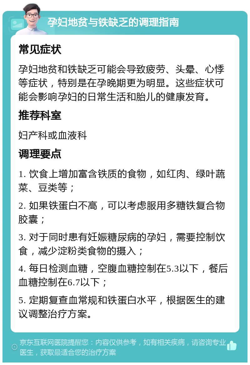 孕妇地贫与铁缺乏的调理指南 常见症状 孕妇地贫和铁缺乏可能会导致疲劳、头晕、心悸等症状，特别是在孕晚期更为明显。这些症状可能会影响孕妇的日常生活和胎儿的健康发育。 推荐科室 妇产科或血液科 调理要点 1. 饮食上增加富含铁质的食物，如红肉、绿叶蔬菜、豆类等； 2. 如果铁蛋白不高，可以考虑服用多糖铁复合物胶囊； 3. 对于同时患有妊娠糖尿病的孕妇，需要控制饮食，减少淀粉类食物的摄入； 4. 每日检测血糖，空腹血糖控制在5.3以下，餐后血糖控制在6.7以下； 5. 定期复查血常规和铁蛋白水平，根据医生的建议调整治疗方案。