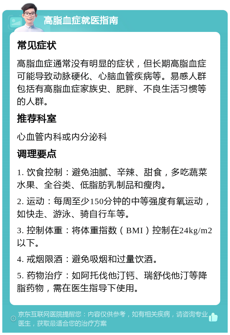 高脂血症就医指南 常见症状 高脂血症通常没有明显的症状，但长期高脂血症可能导致动脉硬化、心脑血管疾病等。易感人群包括有高脂血症家族史、肥胖、不良生活习惯等的人群。 推荐科室 心血管内科或内分泌科 调理要点 1. 饮食控制：避免油腻、辛辣、甜食，多吃蔬菜水果、全谷类、低脂肪乳制品和瘦肉。 2. 运动：每周至少150分钟的中等强度有氧运动，如快走、游泳、骑自行车等。 3. 控制体重：将体重指数（BMI）控制在24kg/m2以下。 4. 戒烟限酒：避免吸烟和过量饮酒。 5. 药物治疗：如阿托伐他汀钙、瑞舒伐他汀等降脂药物，需在医生指导下使用。