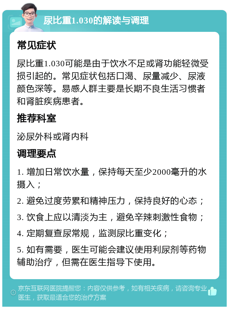 尿比重1.030的解读与调理 常见症状 尿比重1.030可能是由于饮水不足或肾功能轻微受损引起的。常见症状包括口渴、尿量减少、尿液颜色深等。易感人群主要是长期不良生活习惯者和肾脏疾病患者。 推荐科室 泌尿外科或肾内科 调理要点 1. 增加日常饮水量，保持每天至少2000毫升的水摄入； 2. 避免过度劳累和精神压力，保持良好的心态； 3. 饮食上应以清淡为主，避免辛辣刺激性食物； 4. 定期复查尿常规，监测尿比重变化； 5. 如有需要，医生可能会建议使用利尿剂等药物辅助治疗，但需在医生指导下使用。