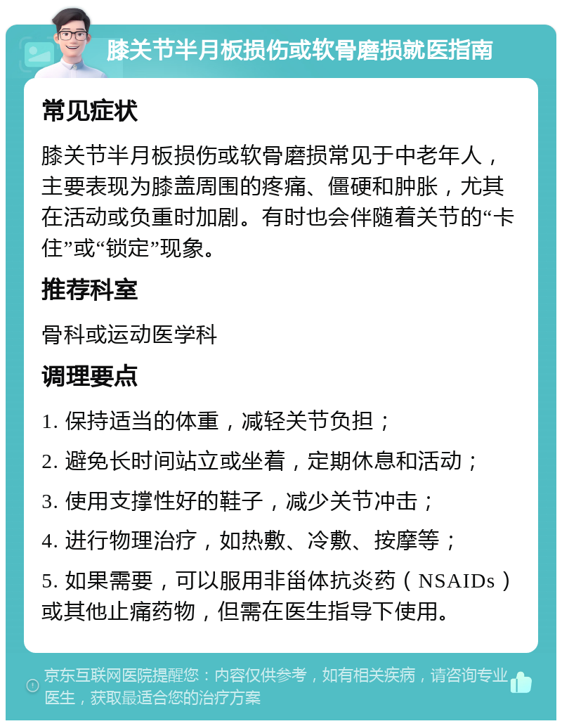 膝关节半月板损伤或软骨磨损就医指南 常见症状 膝关节半月板损伤或软骨磨损常见于中老年人，主要表现为膝盖周围的疼痛、僵硬和肿胀，尤其在活动或负重时加剧。有时也会伴随着关节的“卡住”或“锁定”现象。 推荐科室 骨科或运动医学科 调理要点 1. 保持适当的体重，减轻关节负担； 2. 避免长时间站立或坐着，定期休息和活动； 3. 使用支撑性好的鞋子，减少关节冲击； 4. 进行物理治疗，如热敷、冷敷、按摩等； 5. 如果需要，可以服用非甾体抗炎药（NSAIDs）或其他止痛药物，但需在医生指导下使用。