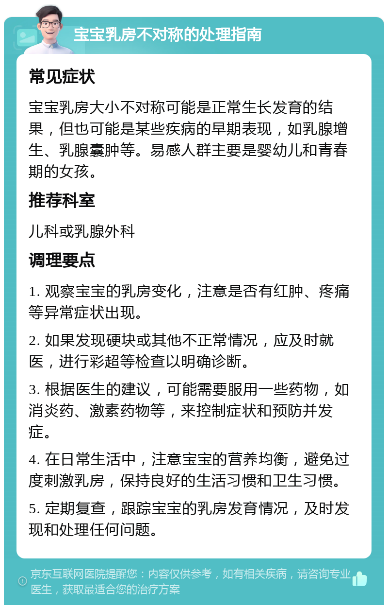 宝宝乳房不对称的处理指南 常见症状 宝宝乳房大小不对称可能是正常生长发育的结果，但也可能是某些疾病的早期表现，如乳腺增生、乳腺囊肿等。易感人群主要是婴幼儿和青春期的女孩。 推荐科室 儿科或乳腺外科 调理要点 1. 观察宝宝的乳房变化，注意是否有红肿、疼痛等异常症状出现。 2. 如果发现硬块或其他不正常情况，应及时就医，进行彩超等检查以明确诊断。 3. 根据医生的建议，可能需要服用一些药物，如消炎药、激素药物等，来控制症状和预防并发症。 4. 在日常生活中，注意宝宝的营养均衡，避免过度刺激乳房，保持良好的生活习惯和卫生习惯。 5. 定期复查，跟踪宝宝的乳房发育情况，及时发现和处理任何问题。