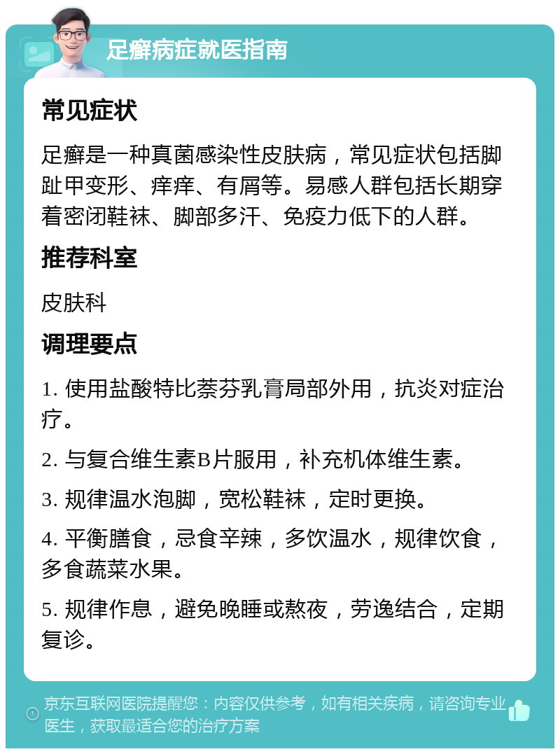 足癣病症就医指南 常见症状 足癣是一种真菌感染性皮肤病，常见症状包括脚趾甲变形、痒痒、有屑等。易感人群包括长期穿着密闭鞋袜、脚部多汗、免疫力低下的人群。 推荐科室 皮肤科 调理要点 1. 使用盐酸特比萘芬乳膏局部外用，抗炎对症治疗。 2. 与复合维生素B片服用，补充机体维生素。 3. 规律温水泡脚，宽松鞋袜，定时更换。 4. 平衡膳食，忌食辛辣，多饮温水，规律饮食，多食蔬菜水果。 5. 规律作息，避免晚睡或熬夜，劳逸结合，定期复诊。