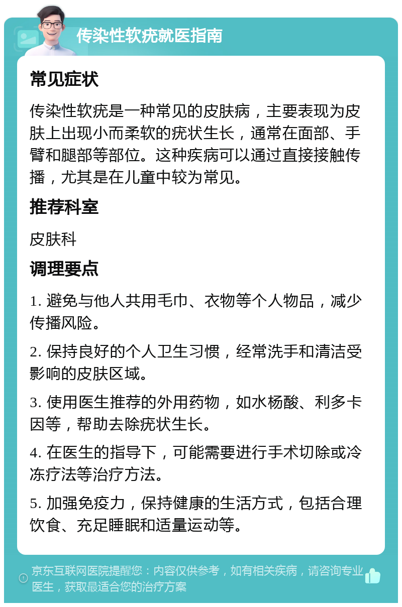 传染性软疣就医指南 常见症状 传染性软疣是一种常见的皮肤病，主要表现为皮肤上出现小而柔软的疣状生长，通常在面部、手臂和腿部等部位。这种疾病可以通过直接接触传播，尤其是在儿童中较为常见。 推荐科室 皮肤科 调理要点 1. 避免与他人共用毛巾、衣物等个人物品，减少传播风险。 2. 保持良好的个人卫生习惯，经常洗手和清洁受影响的皮肤区域。 3. 使用医生推荐的外用药物，如水杨酸、利多卡因等，帮助去除疣状生长。 4. 在医生的指导下，可能需要进行手术切除或冷冻疗法等治疗方法。 5. 加强免疫力，保持健康的生活方式，包括合理饮食、充足睡眠和适量运动等。