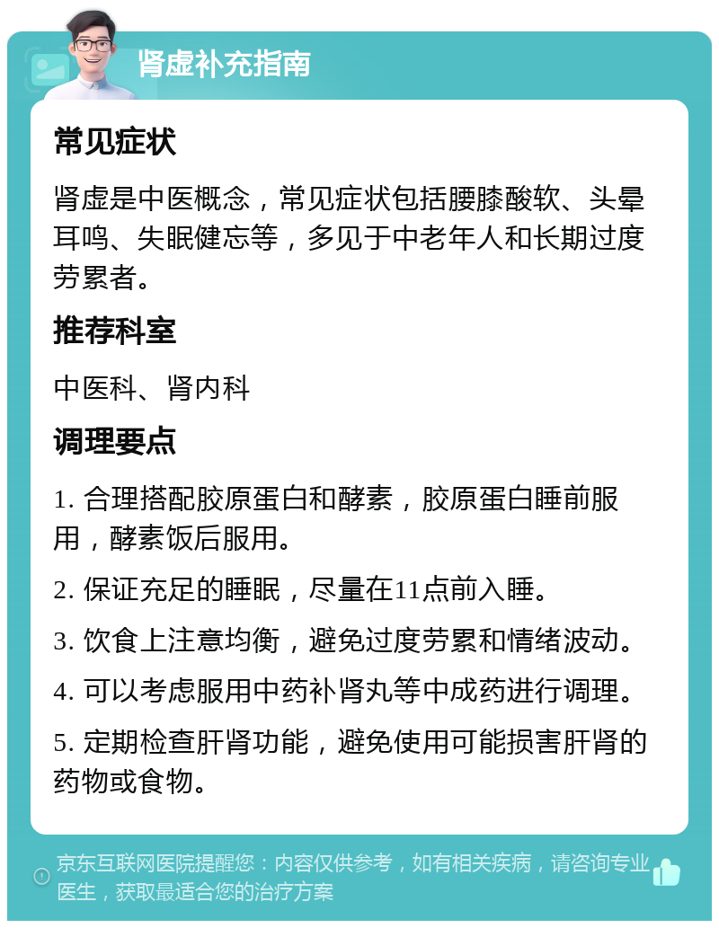 肾虚补充指南 常见症状 肾虚是中医概念，常见症状包括腰膝酸软、头晕耳鸣、失眠健忘等，多见于中老年人和长期过度劳累者。 推荐科室 中医科、肾内科 调理要点 1. 合理搭配胶原蛋白和酵素，胶原蛋白睡前服用，酵素饭后服用。 2. 保证充足的睡眠，尽量在11点前入睡。 3. 饮食上注意均衡，避免过度劳累和情绪波动。 4. 可以考虑服用中药补肾丸等中成药进行调理。 5. 定期检查肝肾功能，避免使用可能损害肝肾的药物或食物。