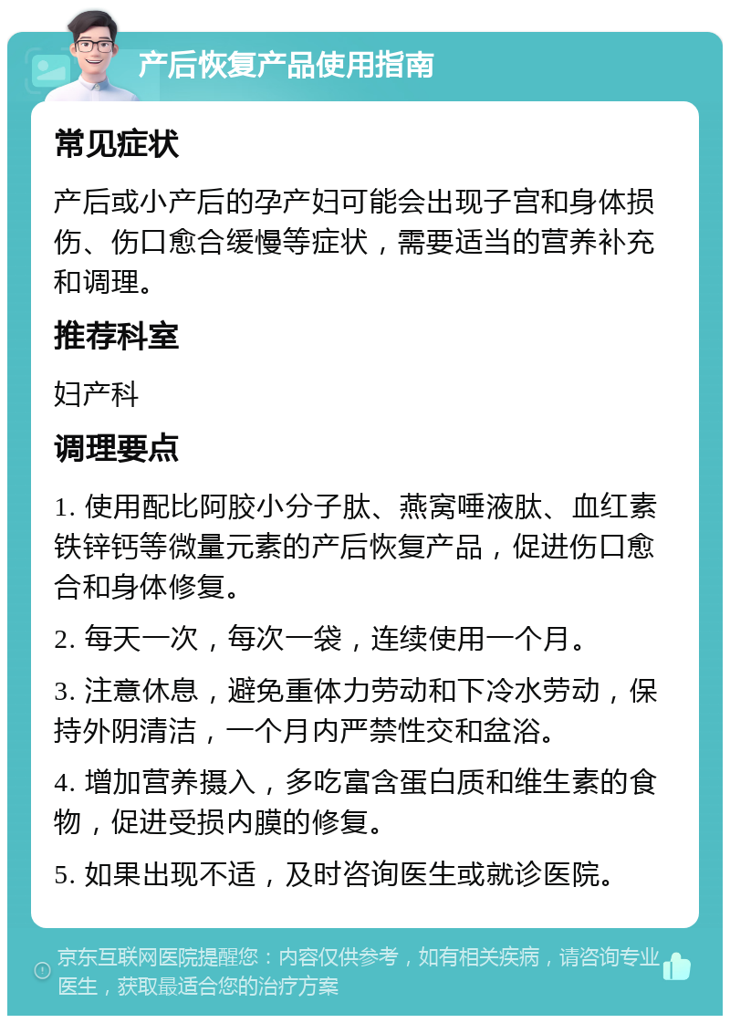 产后恢复产品使用指南 常见症状 产后或小产后的孕产妇可能会出现子宫和身体损伤、伤口愈合缓慢等症状，需要适当的营养补充和调理。 推荐科室 妇产科 调理要点 1. 使用配比阿胶小分子肽、燕窝唾液肽、血红素铁锌钙等微量元素的产后恢复产品，促进伤口愈合和身体修复。 2. 每天一次，每次一袋，连续使用一个月。 3. 注意休息，避免重体力劳动和下冷水劳动，保持外阴清洁，一个月内严禁性交和盆浴。 4. 增加营养摄入，多吃富含蛋白质和维生素的食物，促进受损内膜的修复。 5. 如果出现不适，及时咨询医生或就诊医院。