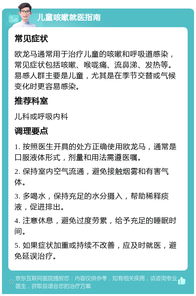 儿童咳嗽就医指南 常见症状 欧龙马通常用于治疗儿童的咳嗽和呼吸道感染，常见症状包括咳嗽、喉咙痛、流鼻涕、发热等。易感人群主要是儿童，尤其是在季节交替或气候变化时更容易感染。 推荐科室 儿科或呼吸内科 调理要点 1. 按照医生开具的处方正确使用欧龙马，通常是口服液体形式，剂量和用法需遵医嘱。 2. 保持室内空气流通，避免接触烟雾和有害气体。 3. 多喝水，保持充足的水分摄入，帮助稀释痰液，促进排出。 4. 注意休息，避免过度劳累，给予充足的睡眠时间。 5. 如果症状加重或持续不改善，应及时就医，避免延误治疗。