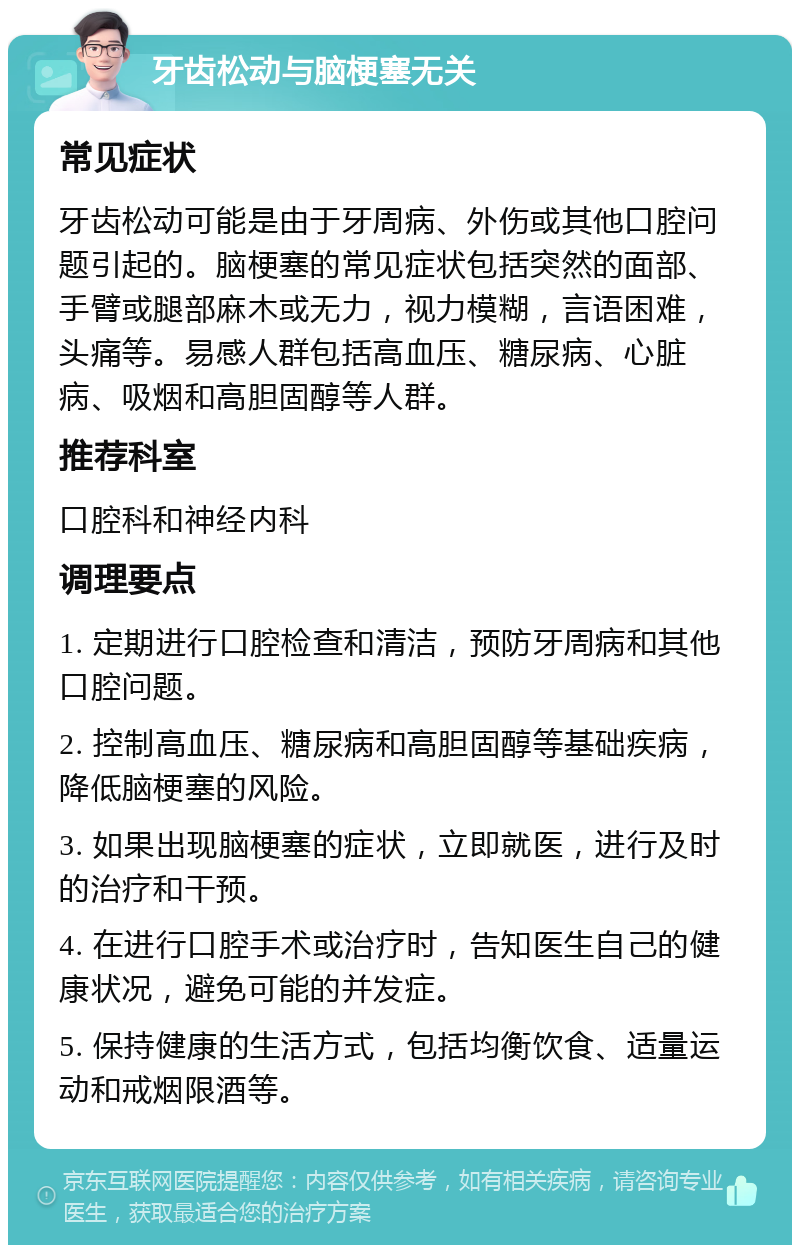 牙齿松动与脑梗塞无关 常见症状 牙齿松动可能是由于牙周病、外伤或其他口腔问题引起的。脑梗塞的常见症状包括突然的面部、手臂或腿部麻木或无力，视力模糊，言语困难，头痛等。易感人群包括高血压、糖尿病、心脏病、吸烟和高胆固醇等人群。 推荐科室 口腔科和神经内科 调理要点 1. 定期进行口腔检查和清洁，预防牙周病和其他口腔问题。 2. 控制高血压、糖尿病和高胆固醇等基础疾病，降低脑梗塞的风险。 3. 如果出现脑梗塞的症状，立即就医，进行及时的治疗和干预。 4. 在进行口腔手术或治疗时，告知医生自己的健康状况，避免可能的并发症。 5. 保持健康的生活方式，包括均衡饮食、适量运动和戒烟限酒等。