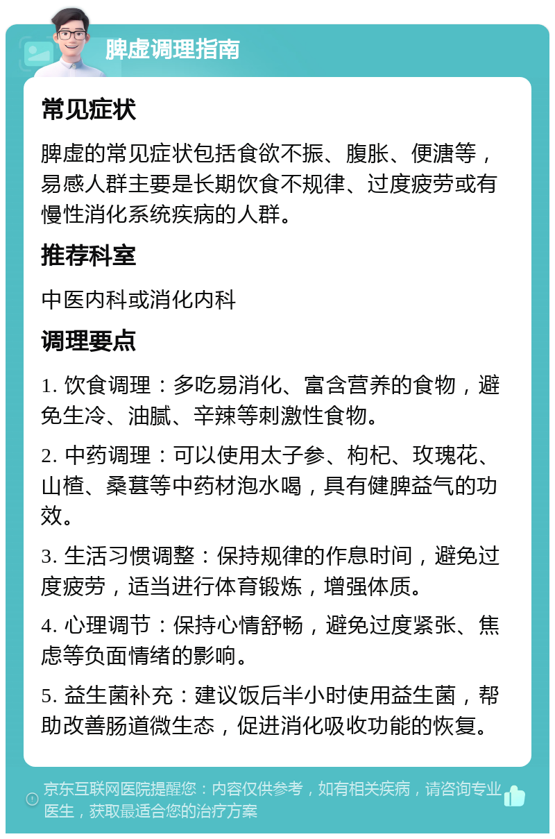 脾虚调理指南 常见症状 脾虚的常见症状包括食欲不振、腹胀、便溏等，易感人群主要是长期饮食不规律、过度疲劳或有慢性消化系统疾病的人群。 推荐科室 中医内科或消化内科 调理要点 1. 饮食调理：多吃易消化、富含营养的食物，避免生冷、油腻、辛辣等刺激性食物。 2. 中药调理：可以使用太子参、枸杞、玫瑰花、山楂、桑葚等中药材泡水喝，具有健脾益气的功效。 3. 生活习惯调整：保持规律的作息时间，避免过度疲劳，适当进行体育锻炼，增强体质。 4. 心理调节：保持心情舒畅，避免过度紧张、焦虑等负面情绪的影响。 5. 益生菌补充：建议饭后半小时使用益生菌，帮助改善肠道微生态，促进消化吸收功能的恢复。