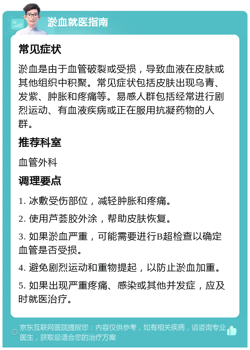 淤血就医指南 常见症状 淤血是由于血管破裂或受损，导致血液在皮肤或其他组织中积聚。常见症状包括皮肤出现乌青、发紫、肿胀和疼痛等。易感人群包括经常进行剧烈运动、有血液疾病或正在服用抗凝药物的人群。 推荐科室 血管外科 调理要点 1. 冰敷受伤部位，减轻肿胀和疼痛。 2. 使用芦荟胶外涂，帮助皮肤恢复。 3. 如果淤血严重，可能需要进行B超检查以确定血管是否受损。 4. 避免剧烈运动和重物提起，以防止淤血加重。 5. 如果出现严重疼痛、感染或其他并发症，应及时就医治疗。