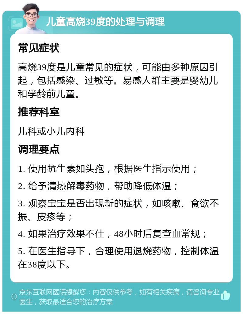 儿童高烧39度的处理与调理 常见症状 高烧39度是儿童常见的症状，可能由多种原因引起，包括感染、过敏等。易感人群主要是婴幼儿和学龄前儿童。 推荐科室 儿科或小儿内科 调理要点 1. 使用抗生素如头孢，根据医生指示使用； 2. 给予清热解毒药物，帮助降低体温； 3. 观察宝宝是否出现新的症状，如咳嗽、食欲不振、皮疹等； 4. 如果治疗效果不佳，48小时后复查血常规； 5. 在医生指导下，合理使用退烧药物，控制体温在38度以下。