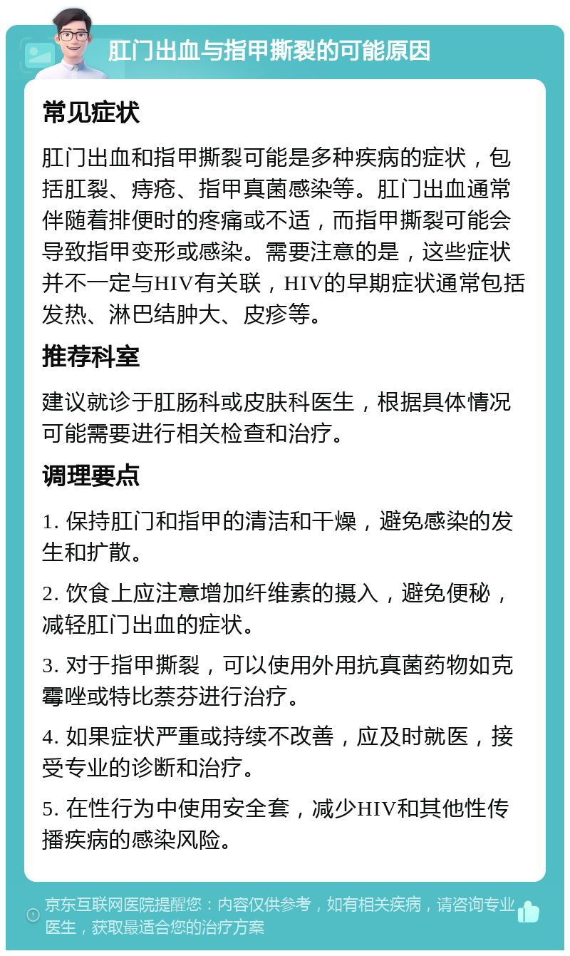 肛门出血与指甲撕裂的可能原因 常见症状 肛门出血和指甲撕裂可能是多种疾病的症状，包括肛裂、痔疮、指甲真菌感染等。肛门出血通常伴随着排便时的疼痛或不适，而指甲撕裂可能会导致指甲变形或感染。需要注意的是，这些症状并不一定与HIV有关联，HIV的早期症状通常包括发热、淋巴结肿大、皮疹等。 推荐科室 建议就诊于肛肠科或皮肤科医生，根据具体情况可能需要进行相关检查和治疗。 调理要点 1. 保持肛门和指甲的清洁和干燥，避免感染的发生和扩散。 2. 饮食上应注意增加纤维素的摄入，避免便秘，减轻肛门出血的症状。 3. 对于指甲撕裂，可以使用外用抗真菌药物如克霉唑或特比萘芬进行治疗。 4. 如果症状严重或持续不改善，应及时就医，接受专业的诊断和治疗。 5. 在性行为中使用安全套，减少HIV和其他性传播疾病的感染风险。