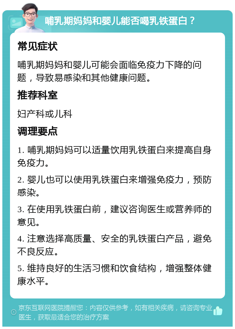 哺乳期妈妈和婴儿能否喝乳铁蛋白？ 常见症状 哺乳期妈妈和婴儿可能会面临免疫力下降的问题，导致易感染和其他健康问题。 推荐科室 妇产科或儿科 调理要点 1. 哺乳期妈妈可以适量饮用乳铁蛋白来提高自身免疫力。 2. 婴儿也可以使用乳铁蛋白来增强免疫力，预防感染。 3. 在使用乳铁蛋白前，建议咨询医生或营养师的意见。 4. 注意选择高质量、安全的乳铁蛋白产品，避免不良反应。 5. 维持良好的生活习惯和饮食结构，增强整体健康水平。