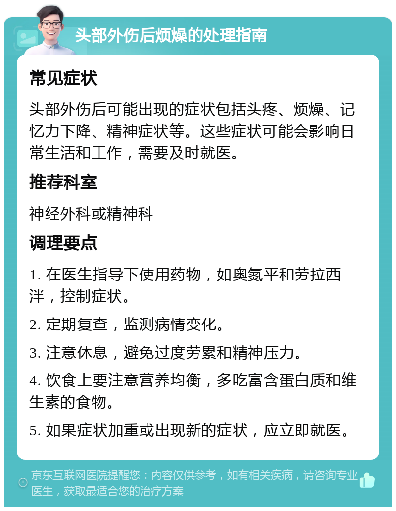 头部外伤后烦燥的处理指南 常见症状 头部外伤后可能出现的症状包括头疼、烦燥、记忆力下降、精神症状等。这些症状可能会影响日常生活和工作，需要及时就医。 推荐科室 神经外科或精神科 调理要点 1. 在医生指导下使用药物，如奥氮平和劳拉西泮，控制症状。 2. 定期复查，监测病情变化。 3. 注意休息，避免过度劳累和精神压力。 4. 饮食上要注意营养均衡，多吃富含蛋白质和维生素的食物。 5. 如果症状加重或出现新的症状，应立即就医。