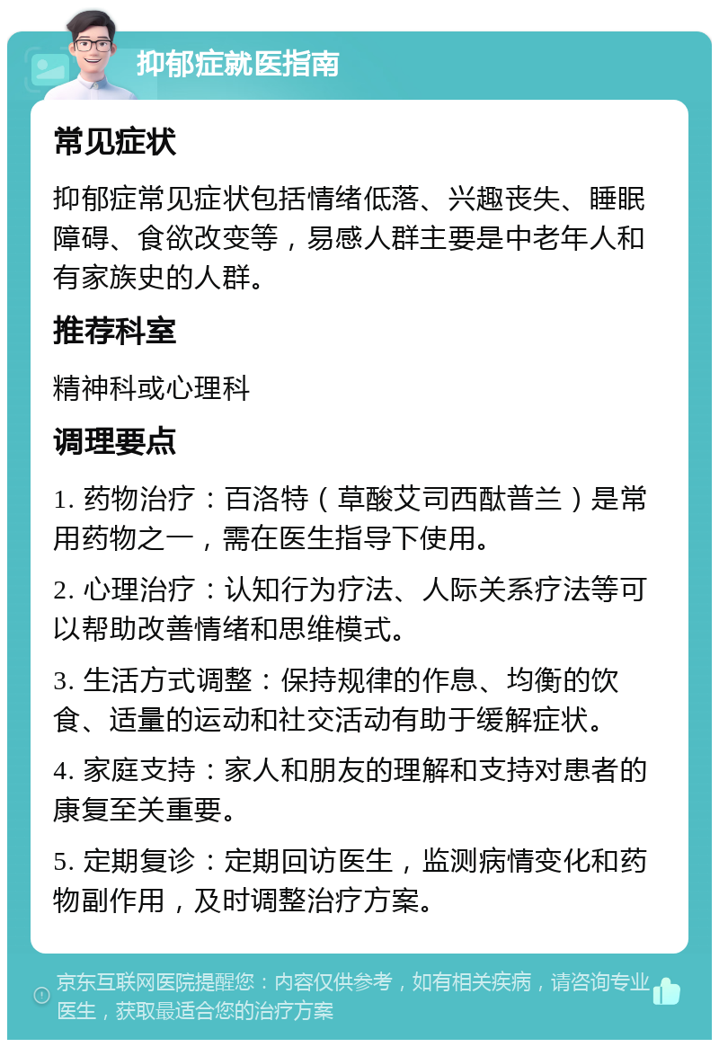 抑郁症就医指南 常见症状 抑郁症常见症状包括情绪低落、兴趣丧失、睡眠障碍、食欲改变等，易感人群主要是中老年人和有家族史的人群。 推荐科室 精神科或心理科 调理要点 1. 药物治疗：百洛特（草酸艾司西酞普兰）是常用药物之一，需在医生指导下使用。 2. 心理治疗：认知行为疗法、人际关系疗法等可以帮助改善情绪和思维模式。 3. 生活方式调整：保持规律的作息、均衡的饮食、适量的运动和社交活动有助于缓解症状。 4. 家庭支持：家人和朋友的理解和支持对患者的康复至关重要。 5. 定期复诊：定期回访医生，监测病情变化和药物副作用，及时调整治疗方案。