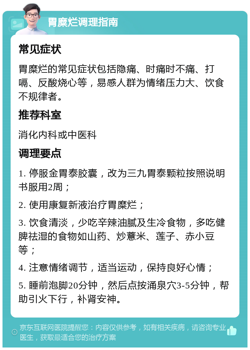 胃糜烂调理指南 常见症状 胃糜烂的常见症状包括隐痛、时痛时不痛、打嗝、反酸烧心等，易感人群为情绪压力大、饮食不规律者。 推荐科室 消化内科或中医科 调理要点 1. 停服金胃泰胶囊，改为三九胃泰颗粒按照说明书服用2周； 2. 使用康复新液治疗胃糜烂； 3. 饮食清淡，少吃辛辣油腻及生冷食物，多吃健脾祛湿的食物如山药、炒薏米、莲子、赤小豆等； 4. 注意情绪调节，适当运动，保持良好心情； 5. 睡前泡脚20分钟，然后点按涌泉穴3-5分钟，帮助引火下行，补肾安神。