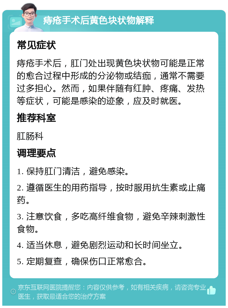 痔疮手术后黄色块状物解释 常见症状 痔疮手术后，肛门处出现黄色块状物可能是正常的愈合过程中形成的分泌物或结痂，通常不需要过多担心。然而，如果伴随有红肿、疼痛、发热等症状，可能是感染的迹象，应及时就医。 推荐科室 肛肠科 调理要点 1. 保持肛门清洁，避免感染。 2. 遵循医生的用药指导，按时服用抗生素或止痛药。 3. 注意饮食，多吃高纤维食物，避免辛辣刺激性食物。 4. 适当休息，避免剧烈运动和长时间坐立。 5. 定期复查，确保伤口正常愈合。