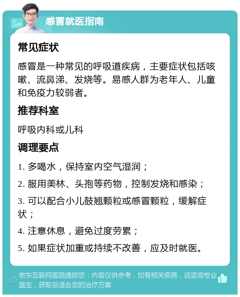 感冒就医指南 常见症状 感冒是一种常见的呼吸道疾病，主要症状包括咳嗽、流鼻涕、发烧等。易感人群为老年人、儿童和免疫力较弱者。 推荐科室 呼吸内科或儿科 调理要点 1. 多喝水，保持室内空气湿润； 2. 服用美林、头孢等药物，控制发烧和感染； 3. 可以配合小儿鼓翘颗粒或感冒颗粒，缓解症状； 4. 注意休息，避免过度劳累； 5. 如果症状加重或持续不改善，应及时就医。