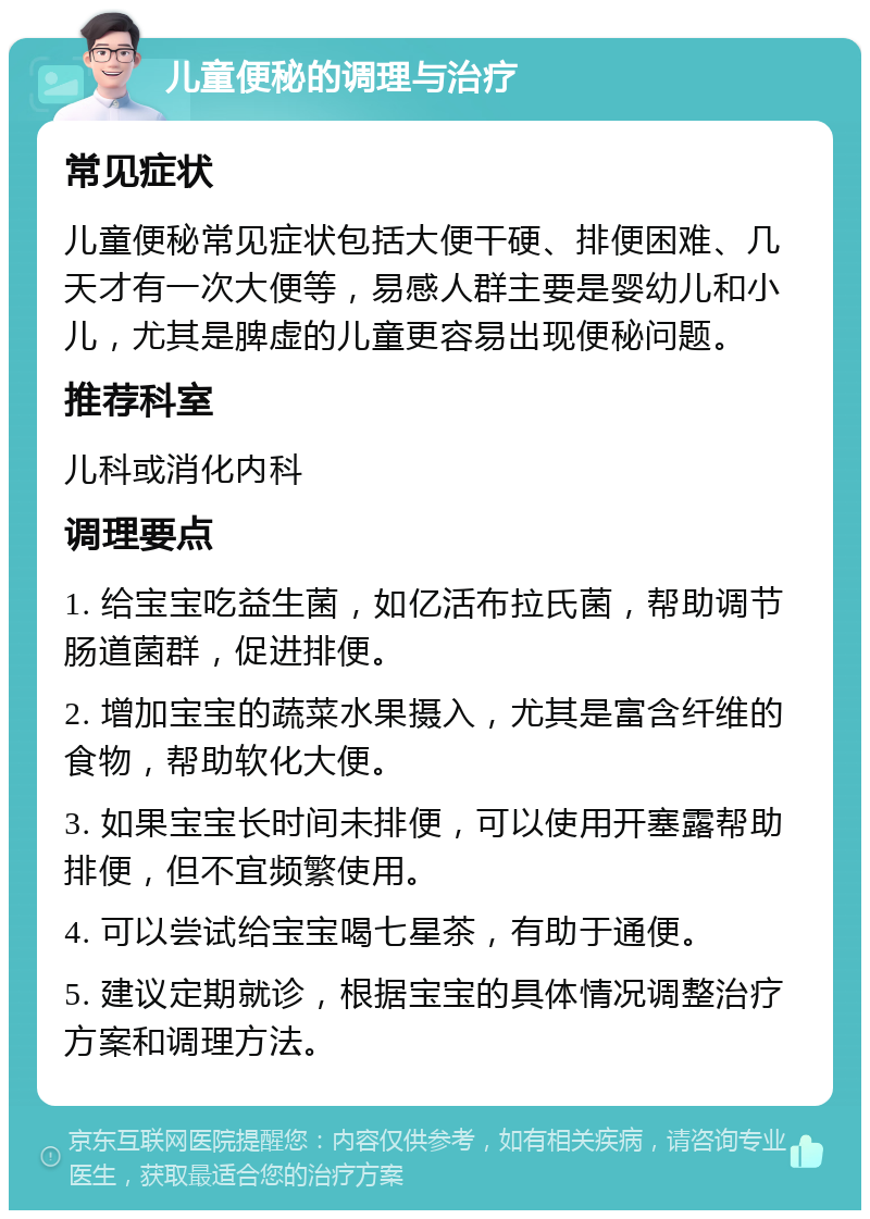 儿童便秘的调理与治疗 常见症状 儿童便秘常见症状包括大便干硬、排便困难、几天才有一次大便等，易感人群主要是婴幼儿和小儿，尤其是脾虚的儿童更容易出现便秘问题。 推荐科室 儿科或消化内科 调理要点 1. 给宝宝吃益生菌，如亿活布拉氏菌，帮助调节肠道菌群，促进排便。 2. 增加宝宝的蔬菜水果摄入，尤其是富含纤维的食物，帮助软化大便。 3. 如果宝宝长时间未排便，可以使用开塞露帮助排便，但不宜频繁使用。 4. 可以尝试给宝宝喝七星茶，有助于通便。 5. 建议定期就诊，根据宝宝的具体情况调整治疗方案和调理方法。