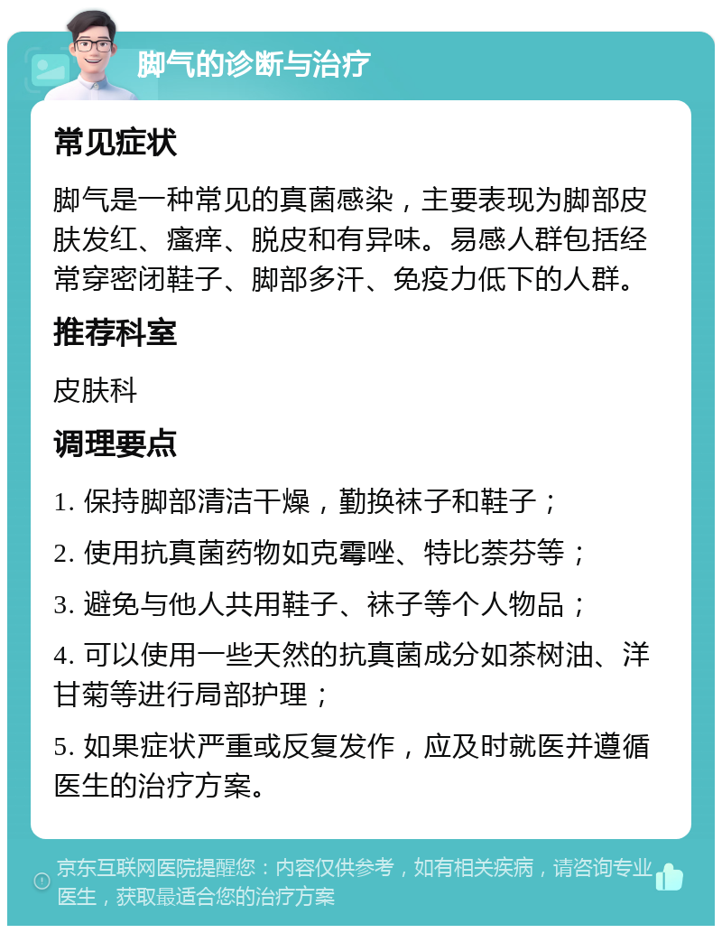 脚气的诊断与治疗 常见症状 脚气是一种常见的真菌感染，主要表现为脚部皮肤发红、瘙痒、脱皮和有异味。易感人群包括经常穿密闭鞋子、脚部多汗、免疫力低下的人群。 推荐科室 皮肤科 调理要点 1. 保持脚部清洁干燥，勤换袜子和鞋子； 2. 使用抗真菌药物如克霉唑、特比萘芬等； 3. 避免与他人共用鞋子、袜子等个人物品； 4. 可以使用一些天然的抗真菌成分如茶树油、洋甘菊等进行局部护理； 5. 如果症状严重或反复发作，应及时就医并遵循医生的治疗方案。