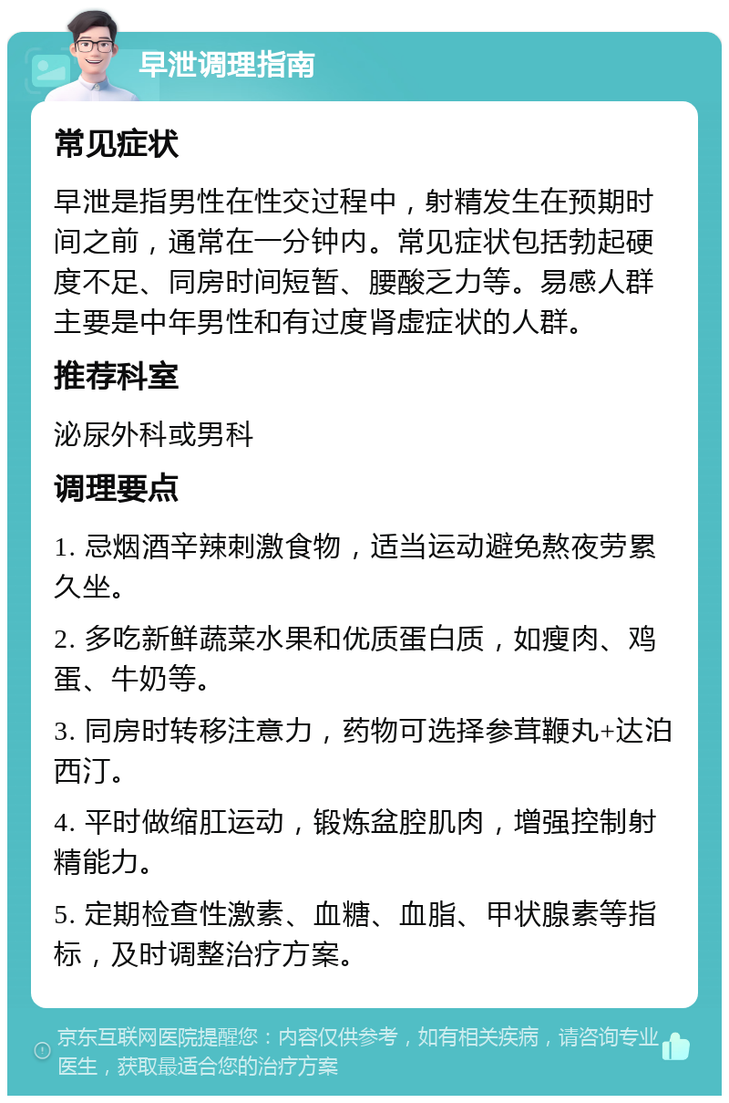 早泄调理指南 常见症状 早泄是指男性在性交过程中，射精发生在预期时间之前，通常在一分钟内。常见症状包括勃起硬度不足、同房时间短暂、腰酸乏力等。易感人群主要是中年男性和有过度肾虚症状的人群。 推荐科室 泌尿外科或男科 调理要点 1. 忌烟酒辛辣刺激食物，适当运动避免熬夜劳累久坐。 2. 多吃新鲜蔬菜水果和优质蛋白质，如瘦肉、鸡蛋、牛奶等。 3. 同房时转移注意力，药物可选择参茸鞭丸+达泊西汀。 4. 平时做缩肛运动，锻炼盆腔肌肉，增强控制射精能力。 5. 定期检查性激素、血糖、血脂、甲状腺素等指标，及时调整治疗方案。