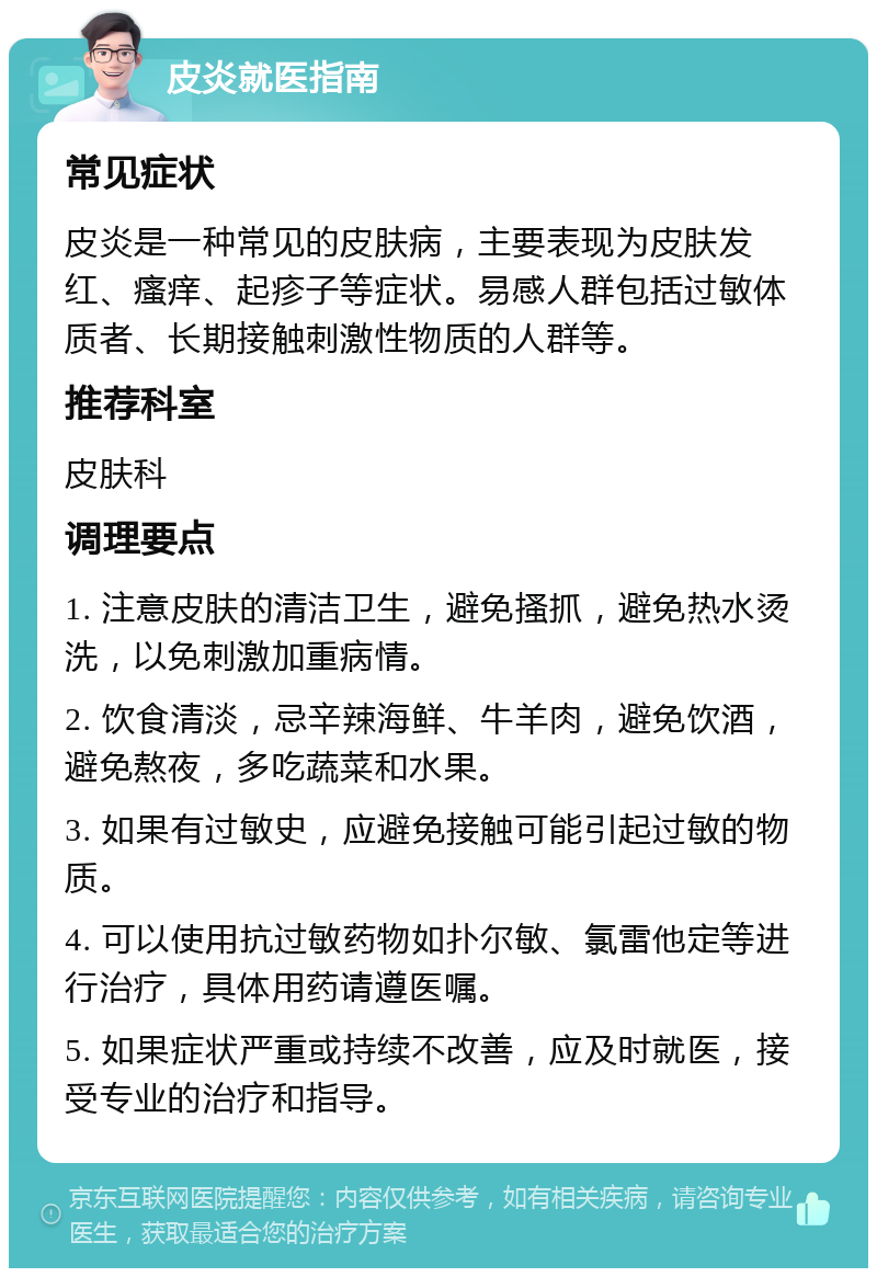 皮炎就医指南 常见症状 皮炎是一种常见的皮肤病，主要表现为皮肤发红、瘙痒、起疹子等症状。易感人群包括过敏体质者、长期接触刺激性物质的人群等。 推荐科室 皮肤科 调理要点 1. 注意皮肤的清洁卫生，避免搔抓，避免热水烫洗，以免刺激加重病情。 2. 饮食清淡，忌辛辣海鲜、牛羊肉，避免饮酒，避免熬夜，多吃蔬菜和水果。 3. 如果有过敏史，应避免接触可能引起过敏的物质。 4. 可以使用抗过敏药物如扑尔敏、氯雷他定等进行治疗，具体用药请遵医嘱。 5. 如果症状严重或持续不改善，应及时就医，接受专业的治疗和指导。