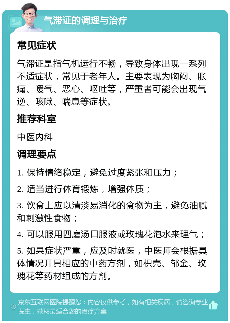 气滞证的调理与治疗 常见症状 气滞证是指气机运行不畅，导致身体出现一系列不适症状，常见于老年人。主要表现为胸闷、胀痛、嗳气、恶心、呕吐等，严重者可能会出现气逆、咳嗽、喘息等症状。 推荐科室 中医内科 调理要点 1. 保持情绪稳定，避免过度紧张和压力； 2. 适当进行体育锻炼，增强体质； 3. 饮食上应以清淡易消化的食物为主，避免油腻和刺激性食物； 4. 可以服用四磨汤口服液或玫瑰花泡水来理气； 5. 如果症状严重，应及时就医，中医师会根据具体情况开具相应的中药方剂，如枳壳、郁金、玫瑰花等药材组成的方剂。