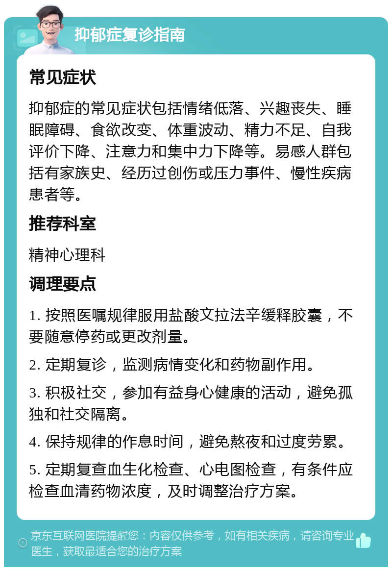 抑郁症复诊指南 常见症状 抑郁症的常见症状包括情绪低落、兴趣丧失、睡眠障碍、食欲改变、体重波动、精力不足、自我评价下降、注意力和集中力下降等。易感人群包括有家族史、经历过创伤或压力事件、慢性疾病患者等。 推荐科室 精神心理科 调理要点 1. 按照医嘱规律服用盐酸文拉法辛缓释胶囊，不要随意停药或更改剂量。 2. 定期复诊，监测病情变化和药物副作用。 3. 积极社交，参加有益身心健康的活动，避免孤独和社交隔离。 4. 保持规律的作息时间，避免熬夜和过度劳累。 5. 定期复查血生化检查、心电图检查，有条件应检查血清药物浓度，及时调整治疗方案。