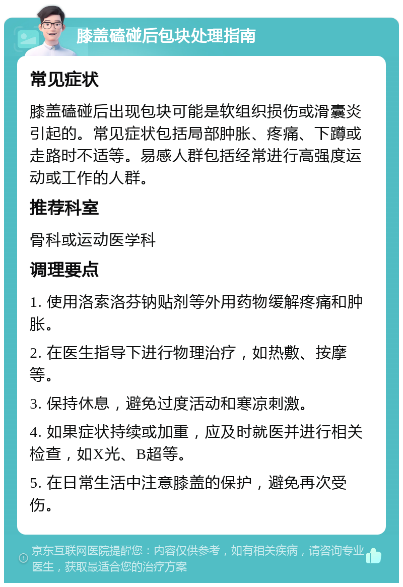 膝盖磕碰后包块处理指南 常见症状 膝盖磕碰后出现包块可能是软组织损伤或滑囊炎引起的。常见症状包括局部肿胀、疼痛、下蹲或走路时不适等。易感人群包括经常进行高强度运动或工作的人群。 推荐科室 骨科或运动医学科 调理要点 1. 使用洛索洛芬钠贴剂等外用药物缓解疼痛和肿胀。 2. 在医生指导下进行物理治疗，如热敷、按摩等。 3. 保持休息，避免过度活动和寒凉刺激。 4. 如果症状持续或加重，应及时就医并进行相关检查，如X光、B超等。 5. 在日常生活中注意膝盖的保护，避免再次受伤。