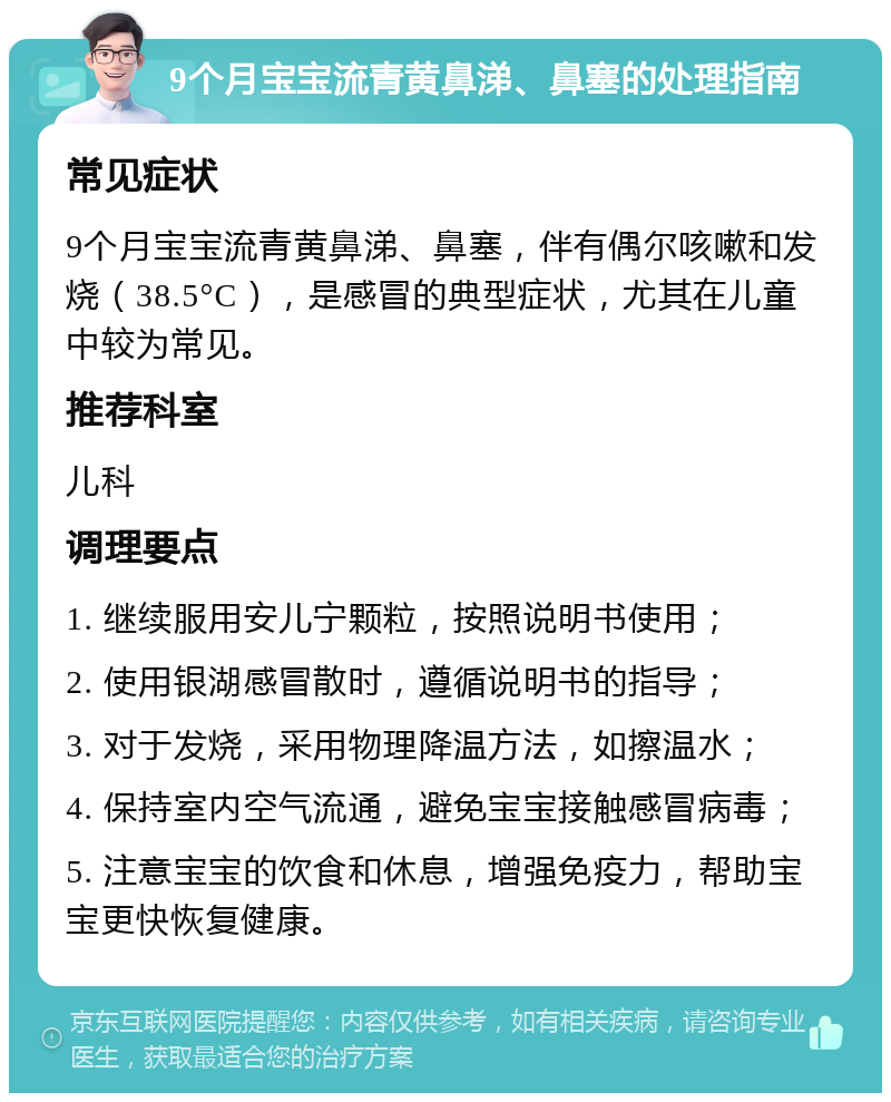 9个月宝宝流青黄鼻涕、鼻塞的处理指南 常见症状 9个月宝宝流青黄鼻涕、鼻塞，伴有偶尔咳嗽和发烧（38.5°C），是感冒的典型症状，尤其在儿童中较为常见。 推荐科室 儿科 调理要点 1. 继续服用安儿宁颗粒，按照说明书使用； 2. 使用银湖感冒散时，遵循说明书的指导； 3. 对于发烧，采用物理降温方法，如擦温水； 4. 保持室内空气流通，避免宝宝接触感冒病毒； 5. 注意宝宝的饮食和休息，增强免疫力，帮助宝宝更快恢复健康。