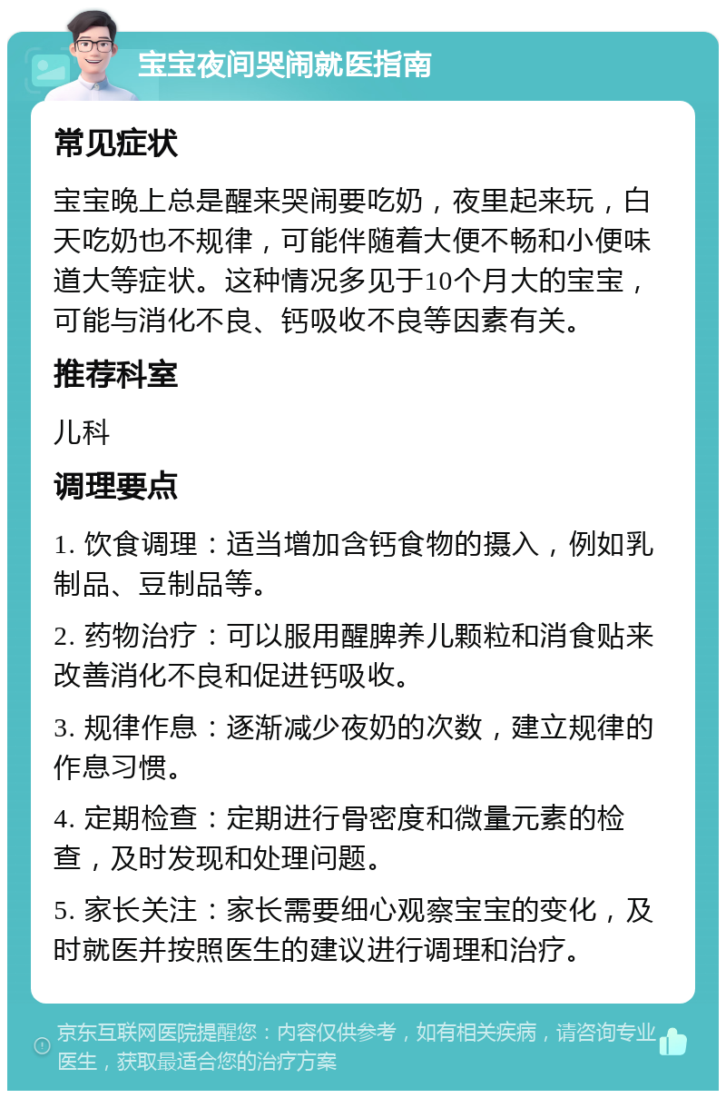 宝宝夜间哭闹就医指南 常见症状 宝宝晚上总是醒来哭闹要吃奶，夜里起来玩，白天吃奶也不规律，可能伴随着大便不畅和小便味道大等症状。这种情况多见于10个月大的宝宝，可能与消化不良、钙吸收不良等因素有关。 推荐科室 儿科 调理要点 1. 饮食调理：适当增加含钙食物的摄入，例如乳制品、豆制品等。 2. 药物治疗：可以服用醒脾养儿颗粒和消食贴来改善消化不良和促进钙吸收。 3. 规律作息：逐渐减少夜奶的次数，建立规律的作息习惯。 4. 定期检查：定期进行骨密度和微量元素的检查，及时发现和处理问题。 5. 家长关注：家长需要细心观察宝宝的变化，及时就医并按照医生的建议进行调理和治疗。