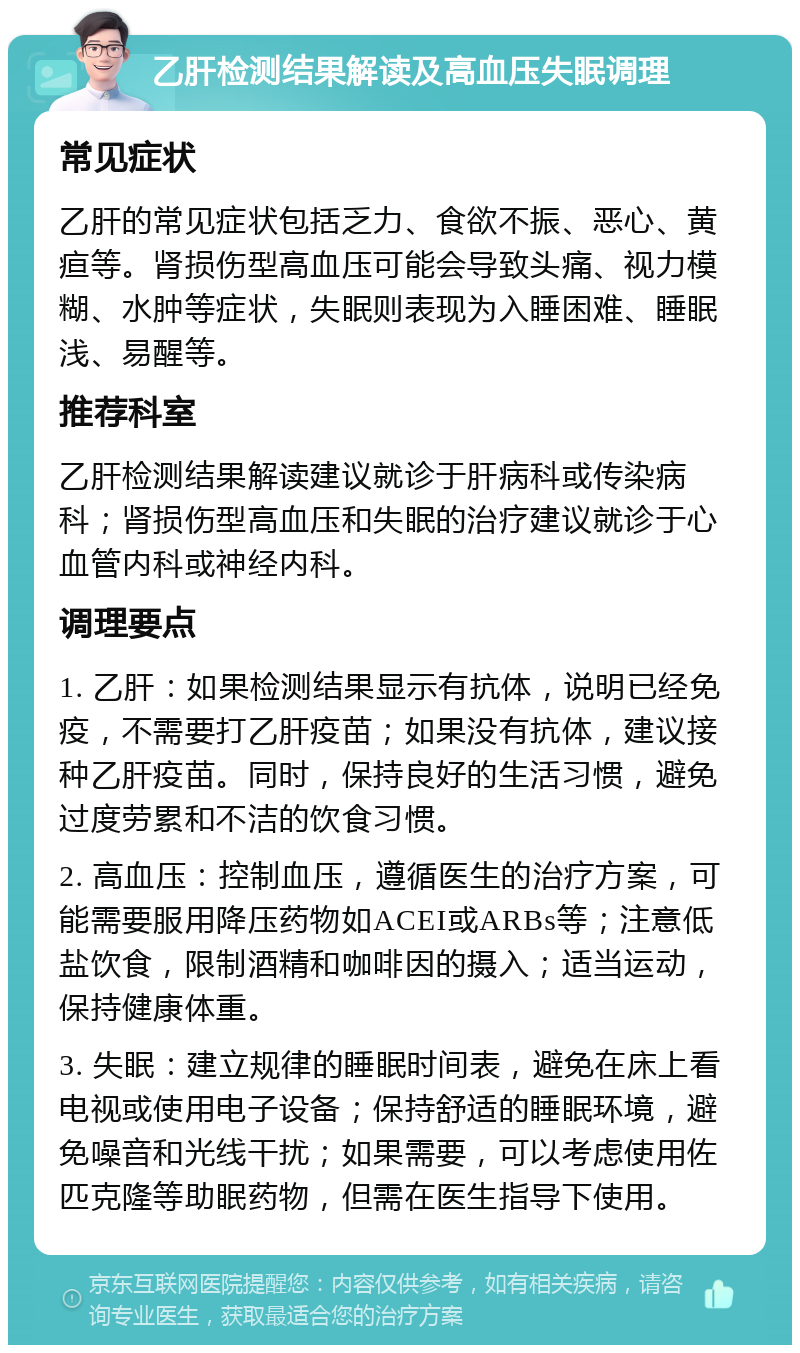 乙肝检测结果解读及高血压失眠调理 常见症状 乙肝的常见症状包括乏力、食欲不振、恶心、黄疸等。肾损伤型高血压可能会导致头痛、视力模糊、水肿等症状，失眠则表现为入睡困难、睡眠浅、易醒等。 推荐科室 乙肝检测结果解读建议就诊于肝病科或传染病科；肾损伤型高血压和失眠的治疗建议就诊于心血管内科或神经内科。 调理要点 1. 乙肝：如果检测结果显示有抗体，说明已经免疫，不需要打乙肝疫苗；如果没有抗体，建议接种乙肝疫苗。同时，保持良好的生活习惯，避免过度劳累和不洁的饮食习惯。 2. 高血压：控制血压，遵循医生的治疗方案，可能需要服用降压药物如ACEI或ARBs等；注意低盐饮食，限制酒精和咖啡因的摄入；适当运动，保持健康体重。 3. 失眠：建立规律的睡眠时间表，避免在床上看电视或使用电子设备；保持舒适的睡眠环境，避免噪音和光线干扰；如果需要，可以考虑使用佐匹克隆等助眠药物，但需在医生指导下使用。