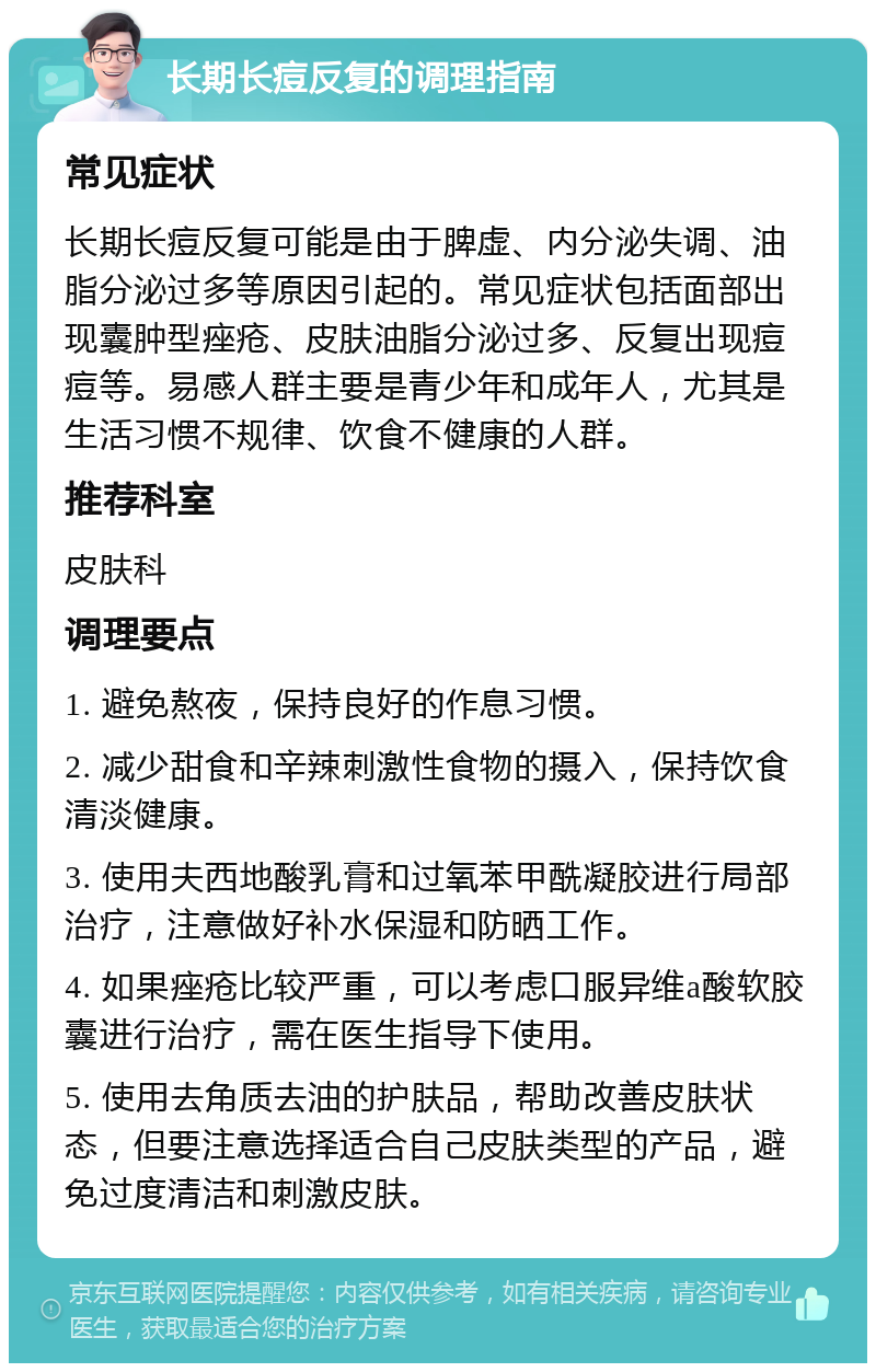 长期长痘反复的调理指南 常见症状 长期长痘反复可能是由于脾虚、内分泌失调、油脂分泌过多等原因引起的。常见症状包括面部出现囊肿型痤疮、皮肤油脂分泌过多、反复出现痘痘等。易感人群主要是青少年和成年人，尤其是生活习惯不规律、饮食不健康的人群。 推荐科室 皮肤科 调理要点 1. 避免熬夜，保持良好的作息习惯。 2. 减少甜食和辛辣刺激性食物的摄入，保持饮食清淡健康。 3. 使用夫西地酸乳膏和过氧苯甲酰凝胶进行局部治疗，注意做好补水保湿和防晒工作。 4. 如果痤疮比较严重，可以考虑口服异维a酸软胶囊进行治疗，需在医生指导下使用。 5. 使用去角质去油的护肤品，帮助改善皮肤状态，但要注意选择适合自己皮肤类型的产品，避免过度清洁和刺激皮肤。