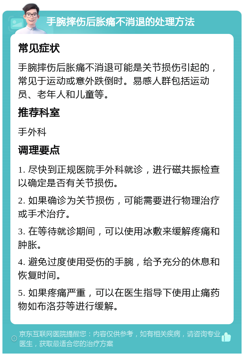 手腕摔伤后胀痛不消退的处理方法 常见症状 手腕摔伤后胀痛不消退可能是关节损伤引起的，常见于运动或意外跌倒时。易感人群包括运动员、老年人和儿童等。 推荐科室 手外科 调理要点 1. 尽快到正规医院手外科就诊，进行磁共振检查以确定是否有关节损伤。 2. 如果确诊为关节损伤，可能需要进行物理治疗或手术治疗。 3. 在等待就诊期间，可以使用冰敷来缓解疼痛和肿胀。 4. 避免过度使用受伤的手腕，给予充分的休息和恢复时间。 5. 如果疼痛严重，可以在医生指导下使用止痛药物如布洛芬等进行缓解。