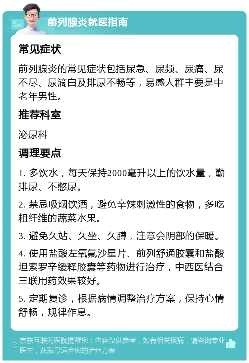 前列腺炎就医指南 常见症状 前列腺炎的常见症状包括尿急、尿频、尿痛、尿不尽、尿滴白及排尿不畅等，易感人群主要是中老年男性。 推荐科室 泌尿科 调理要点 1. 多饮水，每天保持2000毫升以上的饮水量，勤排尿、不憋尿。 2. 禁忌吸烟饮酒，避免辛辣刺激性的食物，多吃粗纤维的蔬菜水果。 3. 避免久站、久坐、久蹲，注意会阴部的保暖。 4. 使用盐酸左氧氟沙星片、前列舒通胶囊和盐酸坦索罗辛缓释胶囊等药物进行治疗，中西医结合三联用药效果较好。 5. 定期复诊，根据病情调整治疗方案，保持心情舒畅，规律作息。