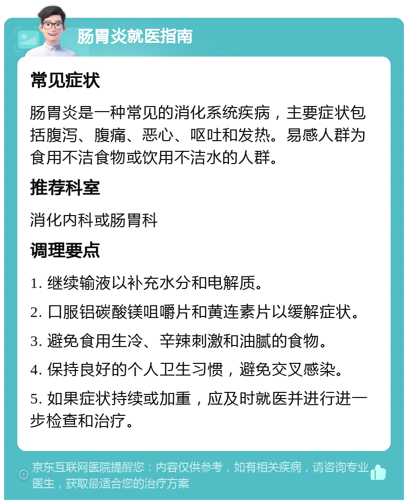 肠胃炎就医指南 常见症状 肠胃炎是一种常见的消化系统疾病，主要症状包括腹泻、腹痛、恶心、呕吐和发热。易感人群为食用不洁食物或饮用不洁水的人群。 推荐科室 消化内科或肠胃科 调理要点 1. 继续输液以补充水分和电解质。 2. 口服铝碳酸镁咀嚼片和黄连素片以缓解症状。 3. 避免食用生冷、辛辣刺激和油腻的食物。 4. 保持良好的个人卫生习惯，避免交叉感染。 5. 如果症状持续或加重，应及时就医并进行进一步检查和治疗。