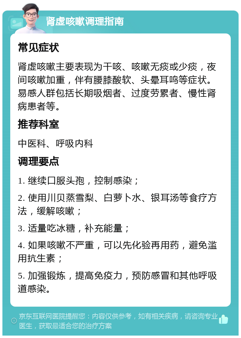 肾虚咳嗽调理指南 常见症状 肾虚咳嗽主要表现为干咳、咳嗽无痰或少痰，夜间咳嗽加重，伴有腰膝酸软、头晕耳鸣等症状。易感人群包括长期吸烟者、过度劳累者、慢性肾病患者等。 推荐科室 中医科、呼吸内科 调理要点 1. 继续口服头孢，控制感染； 2. 使用川贝蒸雪梨、白萝卜水、银耳汤等食疗方法，缓解咳嗽； 3. 适量吃冰糖，补充能量； 4. 如果咳嗽不严重，可以先化验再用药，避免滥用抗生素； 5. 加强锻炼，提高免疫力，预防感冒和其他呼吸道感染。