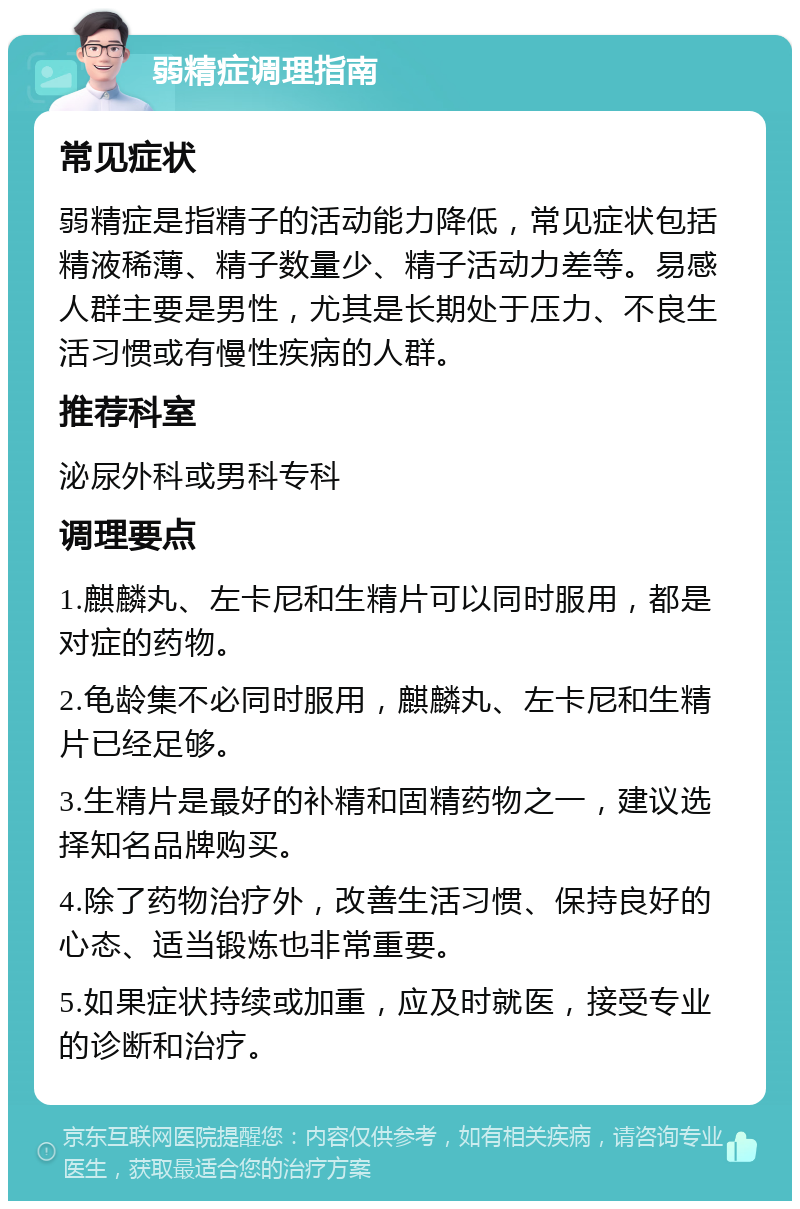 弱精症调理指南 常见症状 弱精症是指精子的活动能力降低，常见症状包括精液稀薄、精子数量少、精子活动力差等。易感人群主要是男性，尤其是长期处于压力、不良生活习惯或有慢性疾病的人群。 推荐科室 泌尿外科或男科专科 调理要点 1.麒麟丸、左卡尼和生精片可以同时服用，都是对症的药物。 2.龟龄集不必同时服用，麒麟丸、左卡尼和生精片已经足够。 3.生精片是最好的补精和固精药物之一，建议选择知名品牌购买。 4.除了药物治疗外，改善生活习惯、保持良好的心态、适当锻炼也非常重要。 5.如果症状持续或加重，应及时就医，接受专业的诊断和治疗。