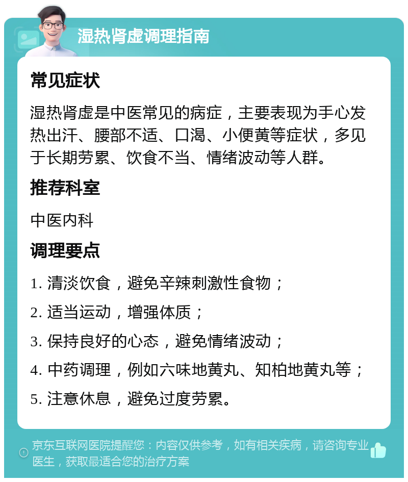 湿热肾虚调理指南 常见症状 湿热肾虚是中医常见的病症，主要表现为手心发热出汗、腰部不适、口渴、小便黄等症状，多见于长期劳累、饮食不当、情绪波动等人群。 推荐科室 中医内科 调理要点 1. 清淡饮食，避免辛辣刺激性食物； 2. 适当运动，增强体质； 3. 保持良好的心态，避免情绪波动； 4. 中药调理，例如六味地黄丸、知柏地黄丸等； 5. 注意休息，避免过度劳累。