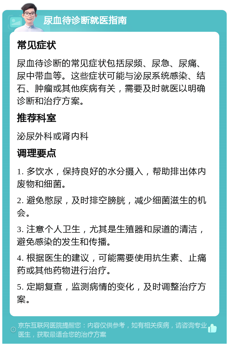 尿血待诊断就医指南 常见症状 尿血待诊断的常见症状包括尿频、尿急、尿痛、尿中带血等。这些症状可能与泌尿系统感染、结石、肿瘤或其他疾病有关，需要及时就医以明确诊断和治疗方案。 推荐科室 泌尿外科或肾内科 调理要点 1. 多饮水，保持良好的水分摄入，帮助排出体内废物和细菌。 2. 避免憋尿，及时排空膀胱，减少细菌滋生的机会。 3. 注意个人卫生，尤其是生殖器和尿道的清洁，避免感染的发生和传播。 4. 根据医生的建议，可能需要使用抗生素、止痛药或其他药物进行治疗。 5. 定期复查，监测病情的变化，及时调整治疗方案。