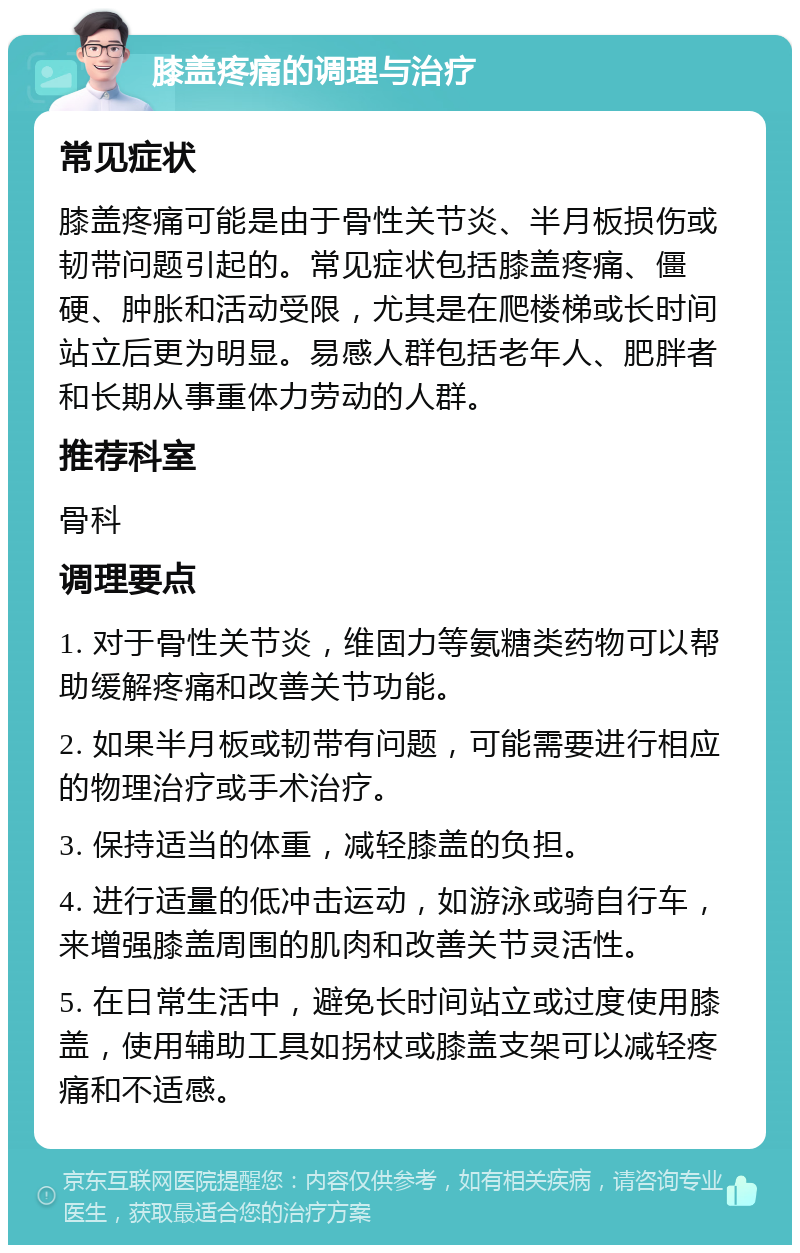 膝盖疼痛的调理与治疗 常见症状 膝盖疼痛可能是由于骨性关节炎、半月板损伤或韧带问题引起的。常见症状包括膝盖疼痛、僵硬、肿胀和活动受限，尤其是在爬楼梯或长时间站立后更为明显。易感人群包括老年人、肥胖者和长期从事重体力劳动的人群。 推荐科室 骨科 调理要点 1. 对于骨性关节炎，维固力等氨糖类药物可以帮助缓解疼痛和改善关节功能。 2. 如果半月板或韧带有问题，可能需要进行相应的物理治疗或手术治疗。 3. 保持适当的体重，减轻膝盖的负担。 4. 进行适量的低冲击运动，如游泳或骑自行车，来增强膝盖周围的肌肉和改善关节灵活性。 5. 在日常生活中，避免长时间站立或过度使用膝盖，使用辅助工具如拐杖或膝盖支架可以减轻疼痛和不适感。