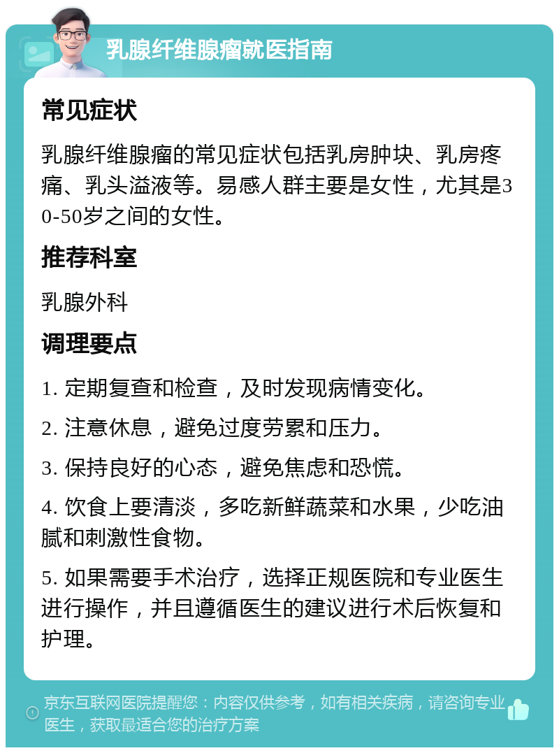 乳腺纤维腺瘤就医指南 常见症状 乳腺纤维腺瘤的常见症状包括乳房肿块、乳房疼痛、乳头溢液等。易感人群主要是女性，尤其是30-50岁之间的女性。 推荐科室 乳腺外科 调理要点 1. 定期复查和检查，及时发现病情变化。 2. 注意休息，避免过度劳累和压力。 3. 保持良好的心态，避免焦虑和恐慌。 4. 饮食上要清淡，多吃新鲜蔬菜和水果，少吃油腻和刺激性食物。 5. 如果需要手术治疗，选择正规医院和专业医生进行操作，并且遵循医生的建议进行术后恢复和护理。